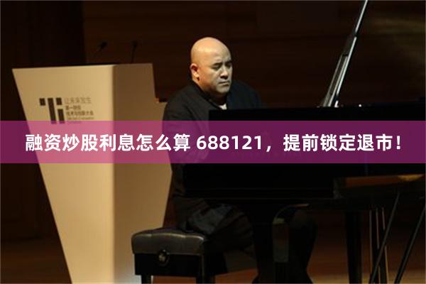 融资炒股利息怎么算 688121，提前锁定退市！