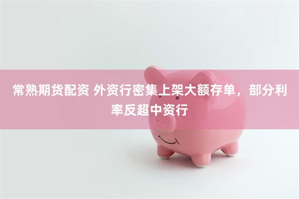 常熟期货配资 外资行密集上架大额存单,部分利率反超中资行